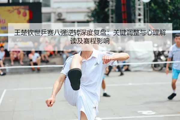 王楚钦世乒赛八强逆转深度复盘：关键调整与心理解读及赛程影响