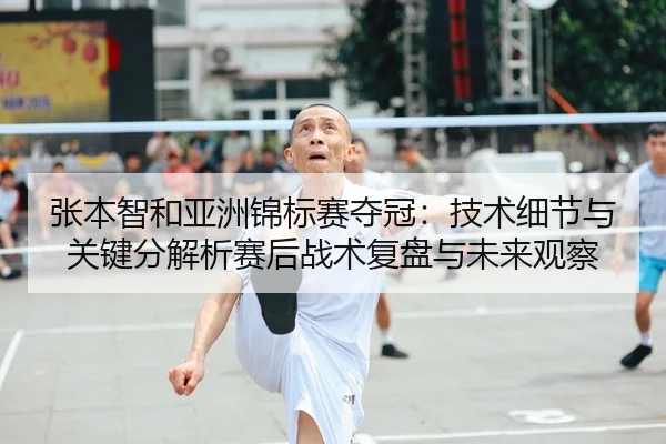 张本智和亚洲锦标赛夺冠：技术细节与关键分解析赛后战术复盘与未来观察